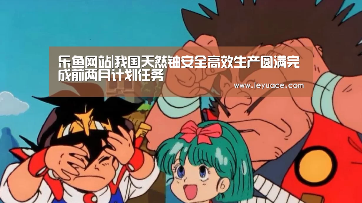 乐鱼网站|我国天然铀安全高效生产圆满完成前两月计划任务