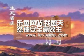 乐鱼网站|我国天然铀安全高效生产圆满完成前两月计划任务(图4) 乐鱼LEYU